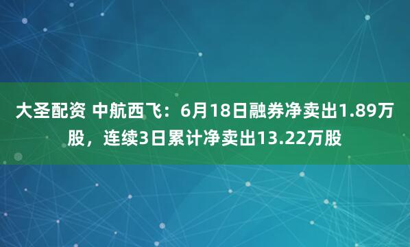 大圣配资 中航西飞：6月18日融券净卖出1.89万股，连续3日累计净卖出13.22万股