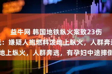 益牛网 韩国地铁纵火案致23伤，最新监控曝光：嫌疑人抱燃料泼地上纵火，人群奔逃，有孕妇中途摔倒