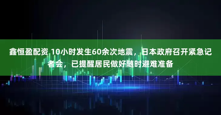鑫恒盈配资 10小时发生60余次地震，日本政府召开紧急记者会，已提醒居民做好随时避难准备