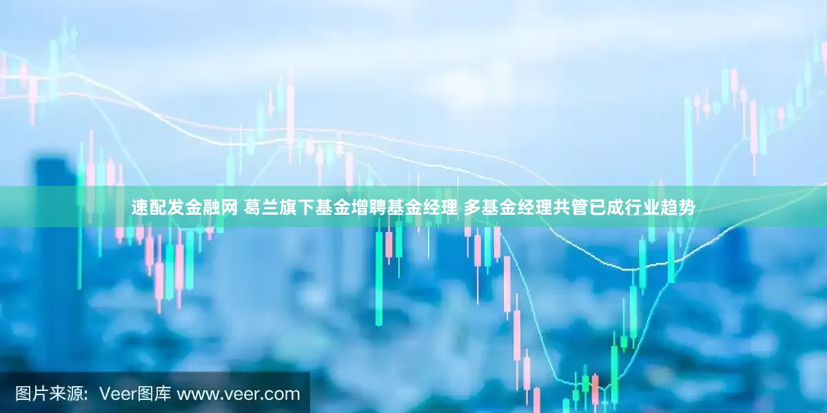 速配发金融网 葛兰旗下基金增聘基金经理 多基金经理共管已成行业趋势