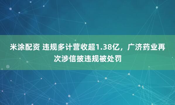 米涂配资 违规多计营收超1.38亿,广济药业再次涉信披违规被处罚