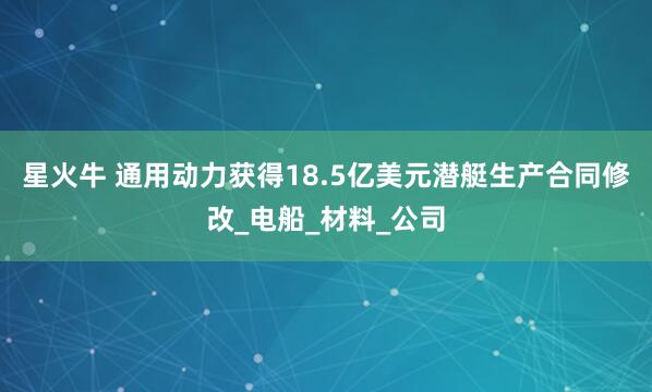 星火牛 通用动力获得18.5亿美元潜艇生产合同修改_电船_材料_公司