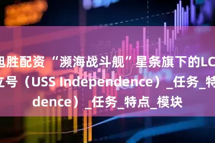 旭胜配资 “濒海战斗舰”星条旗下的LCS 2 — 独立号（USS Independence）_任务_特点_模块