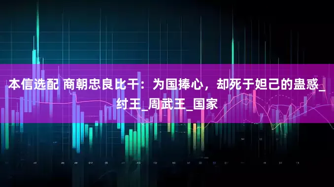 本信选配 商朝忠良比干：为国捧心，却死于妲己的蛊惑_纣王_周武王_国家