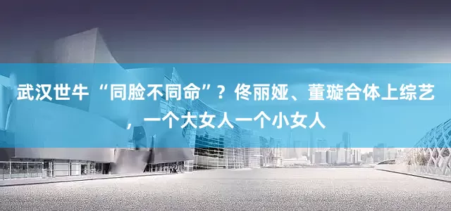 武汉世牛 “同脸不同命”？佟丽娅、董璇合体上综艺，一个大女人一个小女人