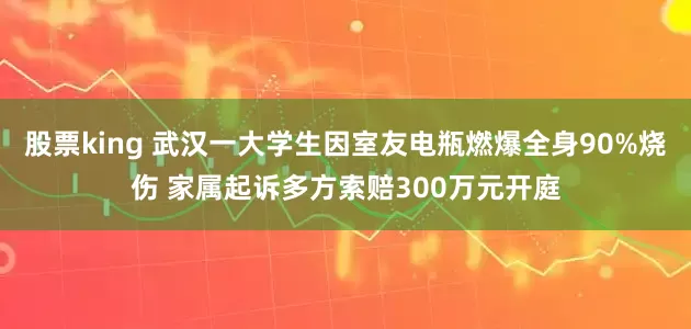 股票king 武汉一大学生因室友电瓶燃爆全身90%烧伤 家属起诉多方索赔300万元开庭