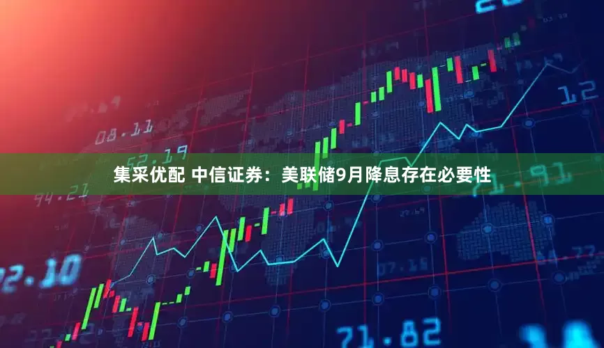 集采优配 中信证券：美联储9月降息存在必要性