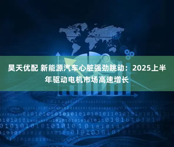 昊天优配 新能源汽车心脏强劲跳动：2025上半年驱动电机市场高速增长