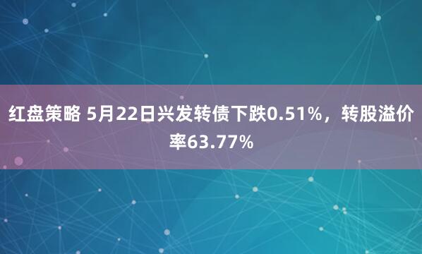 红盘策略 5月22日兴发转债下跌0.51%,转股溢价率63.77%