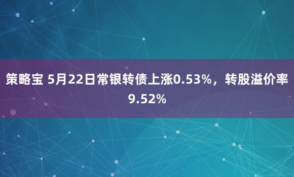 策略宝 5月22日常银转债上涨0.53%，转股溢价率9.52%