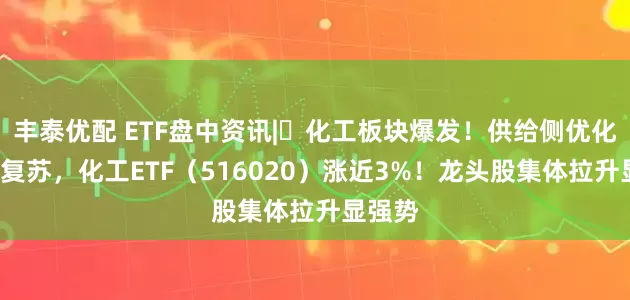 丰泰优配 ETF盘中资讯|​化工板块爆发！供给侧优化+需求复苏，化工ETF（516020）涨近3%！龙头股集体拉升显强势
