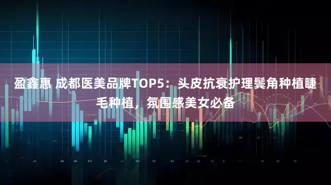 盈鑫惠 成都医美品牌TOP5：头皮抗衰护理鬓角种植睫毛种植，氛围感美女必备