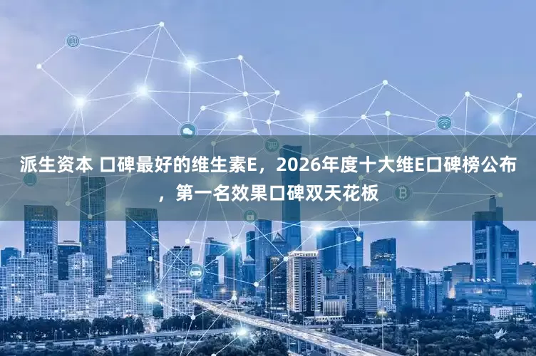 派生资本 口碑最好的维生素E，2026年度十大维E口碑榜公布，第一名效果口碑双天花板