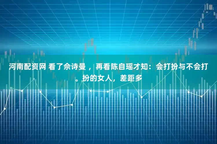 河南配资网 看了佘诗曼 ，再看陈自瑶才知：会打扮与不会打。扮的女人，差距多