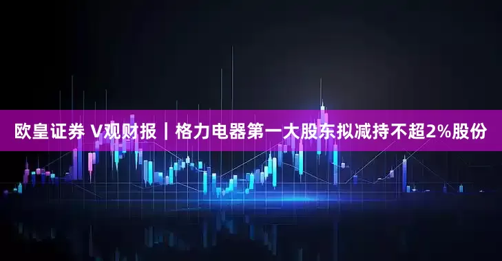 欧皇证券 V观财报｜格力电器第一大股东拟减持不超2%股份