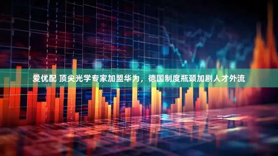爱优配 顶尖光学专家加盟华为，德国制度瓶颈加剧人才外流
